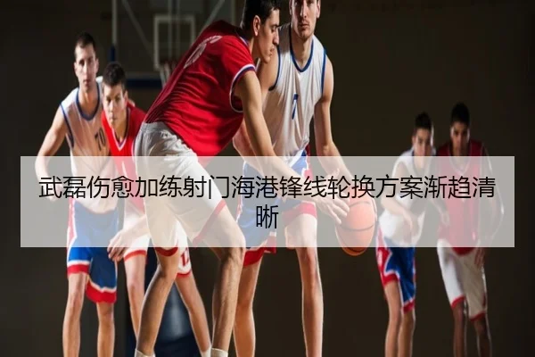 武磊伤愈加练射门海港锋线轮换方案渐趋清晰
