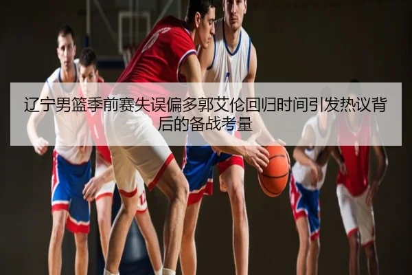 辽宁男篮季前赛失误偏多郭艾伦回归时间引发热议背后的备战考量