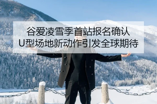 谷爱凌雪季首站报名确认 U型场地新动作引发全球期待